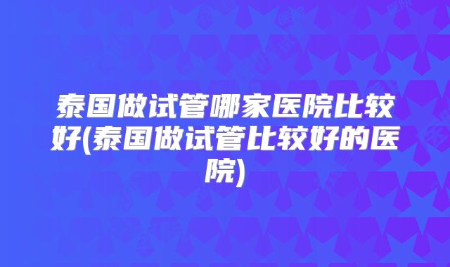 泰国做试管哪家医院比较好(泰国做试管比较好的医院)