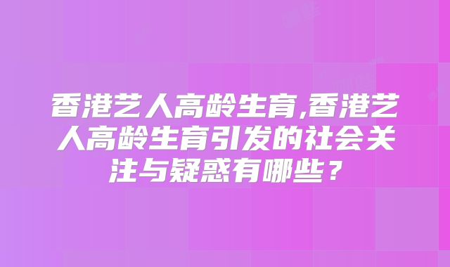 香港艺人高龄生育,香港艺人高龄生育引发的社会关注与疑惑有哪些？
