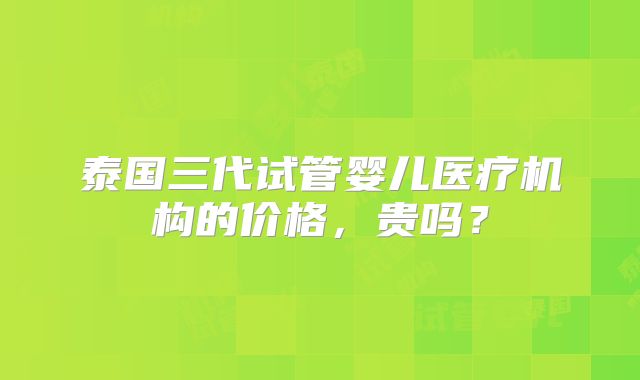 泰国三代试管婴儿医疗机构的价格，贵吗？