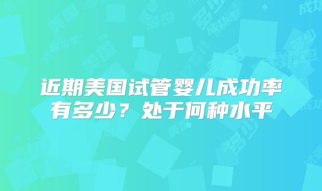 近期美国试管婴儿成功率有多少?处于何种水平