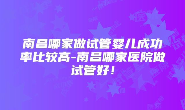 南昌哪家做试管婴儿成功率比较高-南昌哪家医院做试管好！