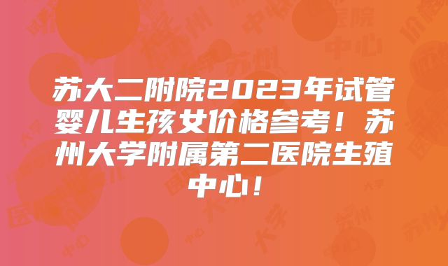 苏大二附院2023年试管婴儿生孩女价格参考！苏州大学附属第二医院生殖中心！