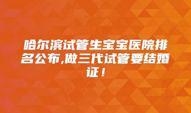 哈尔滨试管生宝宝医院排名公布,做三代试管要结婚证!