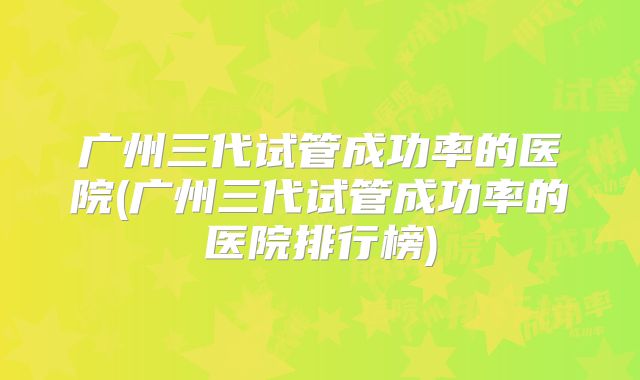 广州三代试管成功率的医院(广州三代试管成功率的医院排行榜)