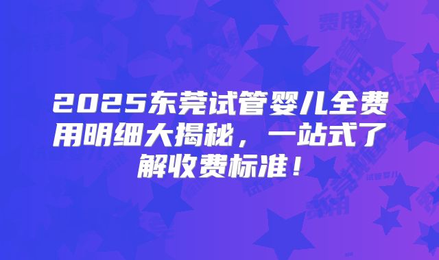2025东莞试管婴儿全费用明细大揭秘，一站式了解收费标准！