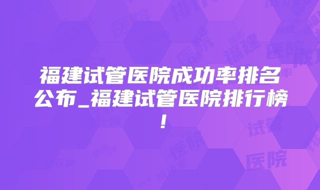 福建试管医院成功率排名公布_福建试管医院排行榜！