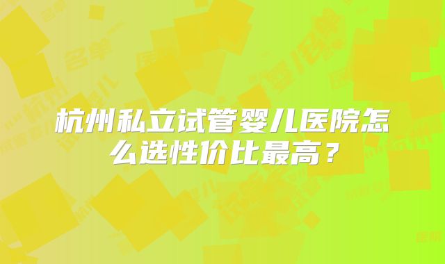 杭州私立试管婴儿医院怎么选性价比最高？