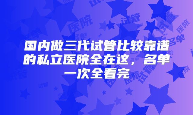 国内做三代试管比较靠谱的私立医院全在这，名单一次全看完