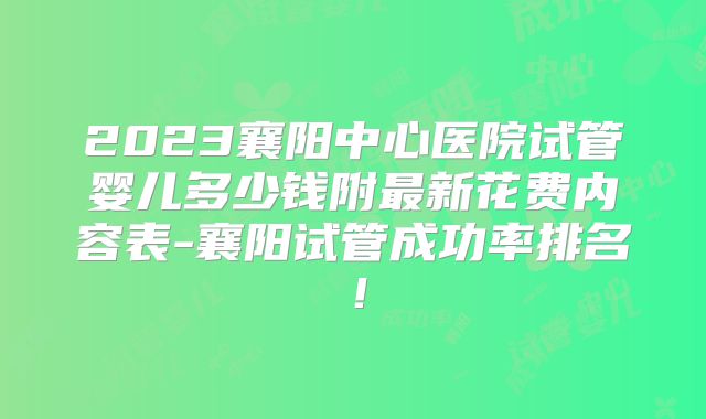2023襄阳中心医院试管婴儿多少钱附最新花费内容表-襄阳试管成功率排名！