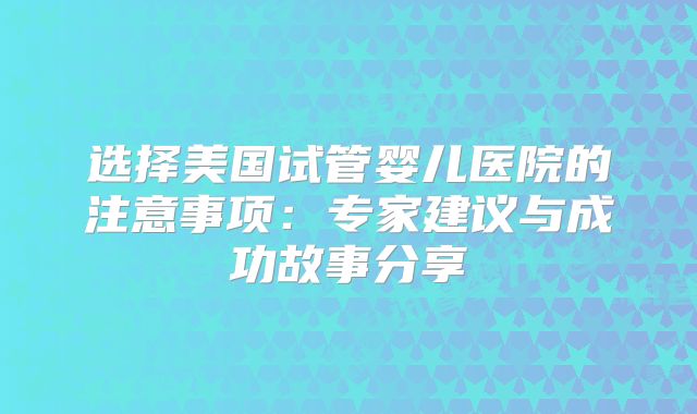 选择美国试管婴儿医院的注意事项:专家建议与成功故事分享