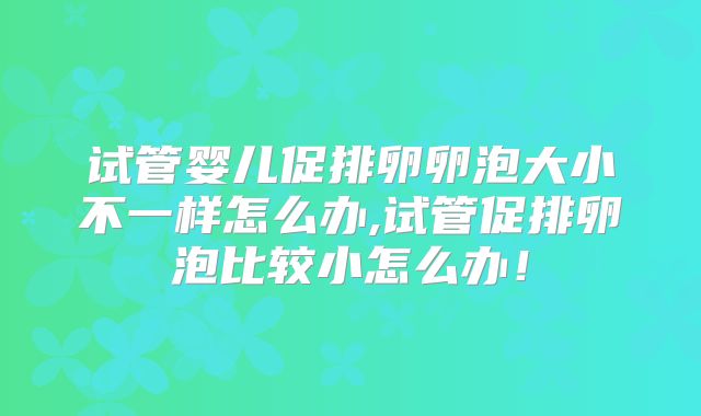 试管婴儿促排卵卵泡大小不一样怎么办,试管促排卵泡比较小怎么办！