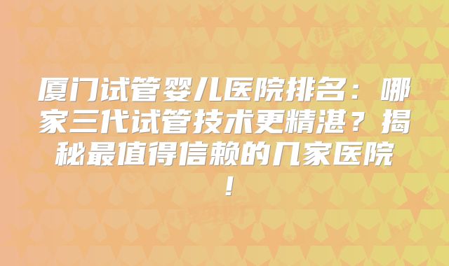厦门试管婴儿医院排名：哪家三代试管技术更精湛？揭秘最值得信赖的几家医院！