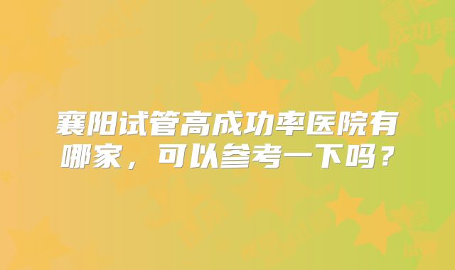 襄阳试管高成功率医院有哪家,可以参考一下吗?