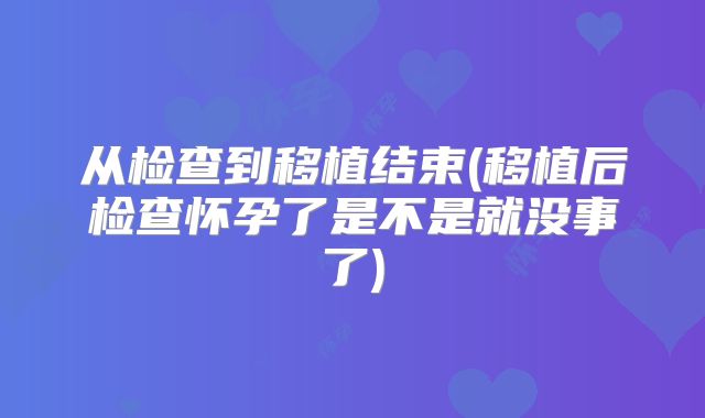 从检查到移植结束(移植后检查怀孕了是不是就没事了)