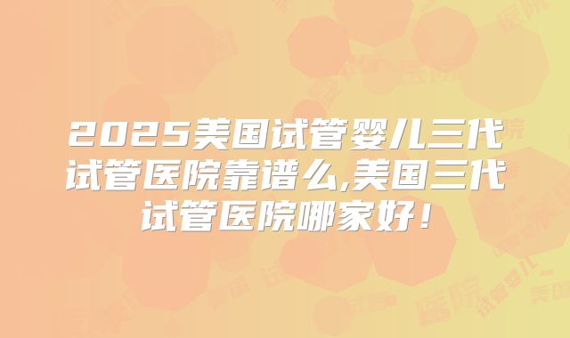 2025美国试管婴儿三代试管医院靠谱么,美国三代试管医院哪家好！