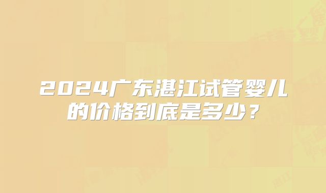 2024广东湛江试管婴儿的价格到底是多少？