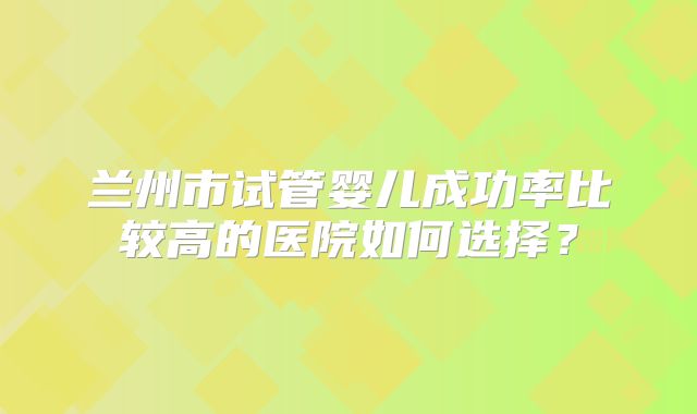 兰州市试管婴儿成功率比较高的医院如何选择？
