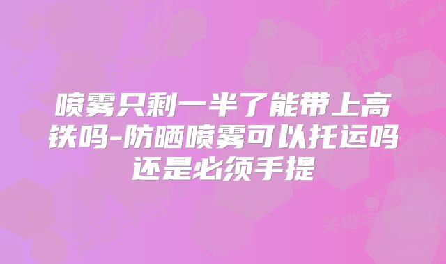 喷雾只剩一半了能带上高铁吗-防晒喷雾可以托运吗还是必须手提
