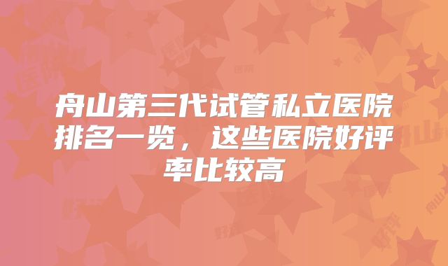 舟山第三代试管私立医院排名一览,这些医院好评率比较高