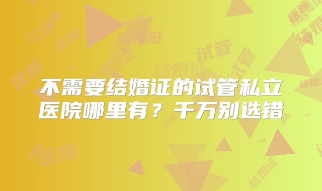 不需要结婚证的试管私立医院哪里有?千万别选错