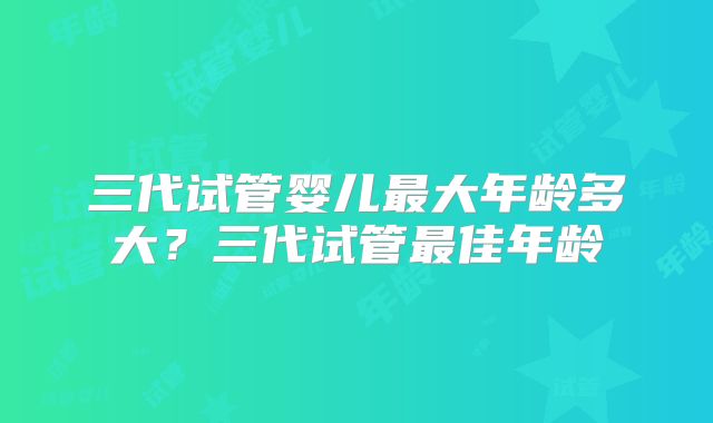 三代试管婴儿最大年龄多大?三代试管最佳年龄