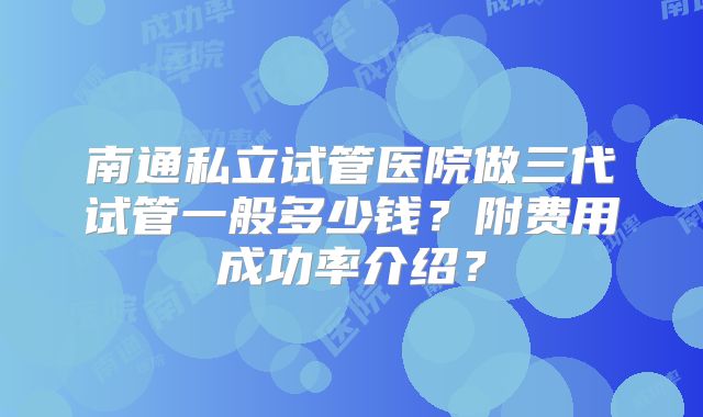 南通私立试管医院做三代试管一般多少钱?附费用成功率介绍?