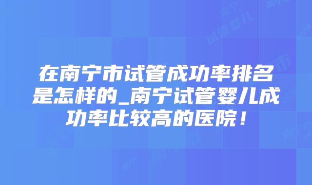 在南宁市试管成功率排名是怎样的_南宁试管婴儿成功率比较高的医院！