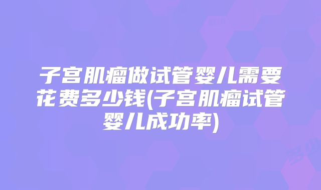 子宫肌瘤做试管婴儿需要花费多少钱(子宫肌瘤试管婴儿成功率)