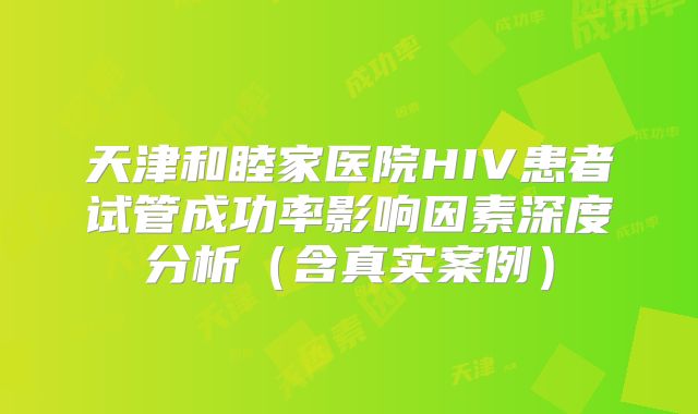 天津和睦家医院HIV患者试管成功率影响因素深度分析（含真实案例）
