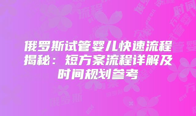 俄罗斯试管婴儿快速流程揭秘：短方案流程详解及时间规划参考