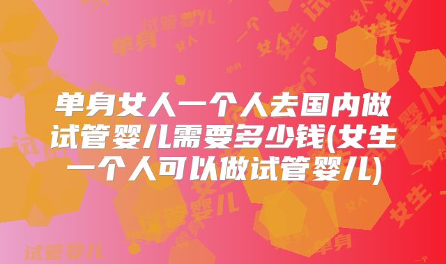 单身女人一个人去国内做试管婴儿需要多少钱(女生一个人可以做试管婴儿)
