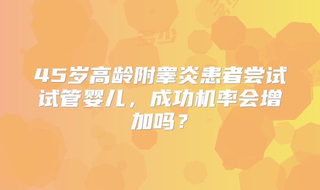 45岁高龄附睾炎患者尝试试管婴儿，成功机率会增加吗？