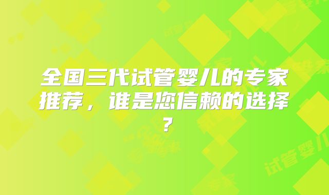 全国三代试管婴儿的专家推荐，谁是您信赖的选择？