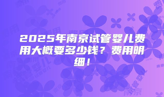 2025年南京试管婴儿费用大概要多少钱？费用明细！