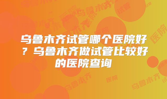乌鲁木齐试管哪个医院好？乌鲁木齐做试管比较好的医院查询
