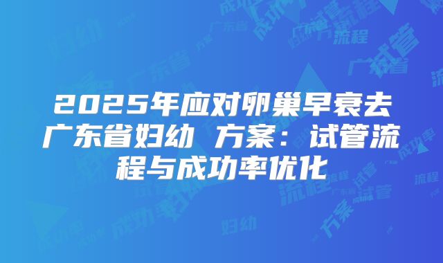 2025年应对卵巢早衰去广东省妇幼 方案：试管流程与成功率优化