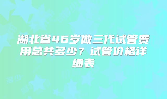 湖北省46岁做三代试管费用总共多少？试管价格详细表