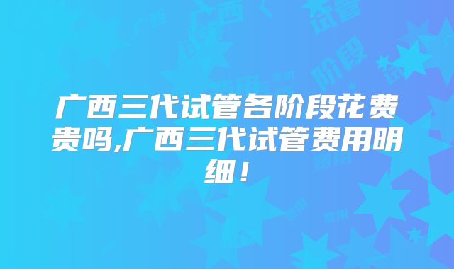 广西三代试管各阶段花费贵吗,广西三代试管费用明细！