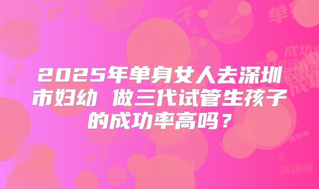 2025年单身女人去深圳市妇幼 做三代试管生孩子的成功率高吗？