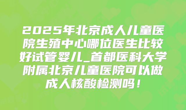 2025年北京成人儿童医院生殖中心哪位医生比较好试管婴儿_首都医科大学附属北京儿童医院可以做成人核酸检测吗！