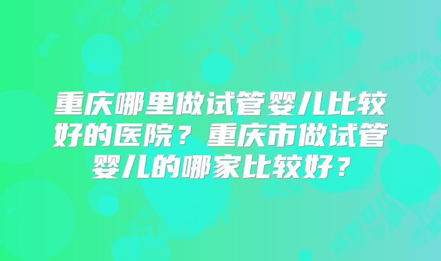 重庆哪里做试管婴儿比较好的医院?重庆市做试管婴儿的哪家比较好?