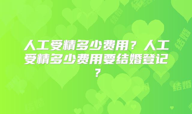人工受精多少费用?人工受精多少费用要结婚登记?