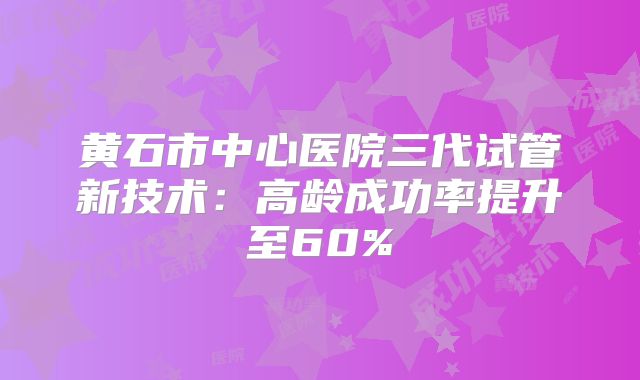 黄石市中心医院三代试管新技术：高龄成功率提升至60%
