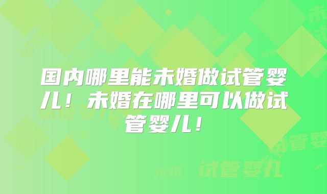 国内哪里能未婚做试管婴儿！未婚在哪里可以做试管婴儿！