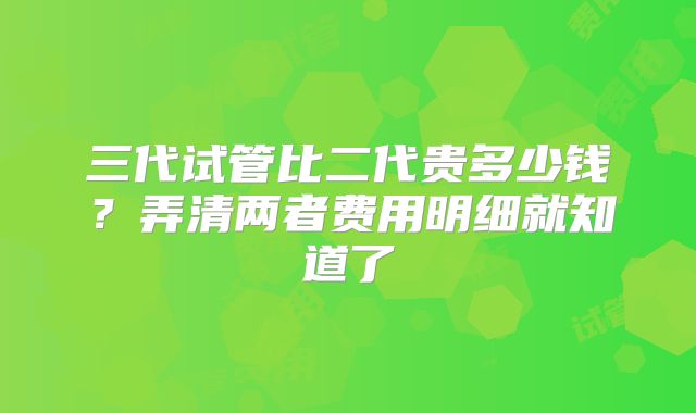 三代试管比二代贵多少钱？弄清两者费用明细就知道了