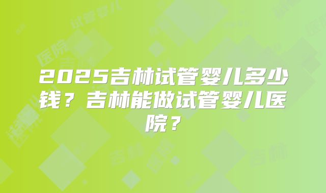 2025吉林试管婴儿多少钱？吉林能做试管婴儿医院？