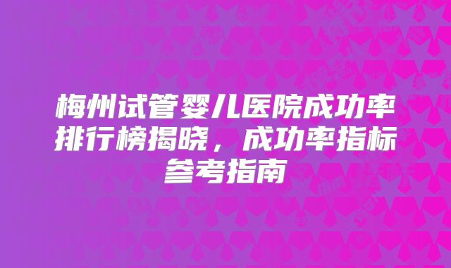 梅州试管婴儿医院成功率排行榜揭晓，成功率指标参考指南