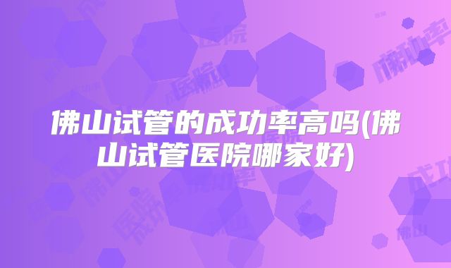佛山试管的成功率高吗(佛山试管医院哪家好)