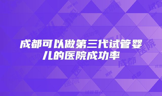 成都可以做第三代试管婴儿的医院成功率
