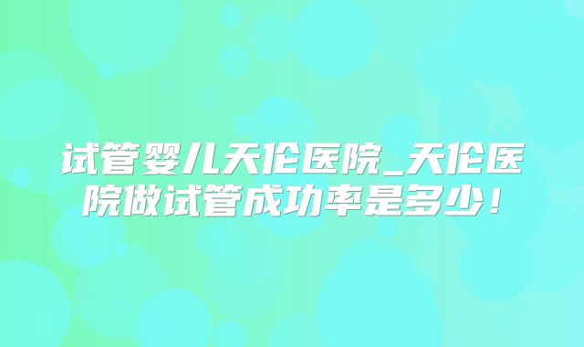 试管婴儿天伦医院_天伦医院做试管成功率是多少！